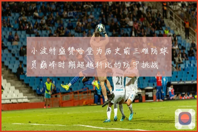 小波特盛赞哈登为历史前三难防球员巅峰时期超越科比的防守挑战